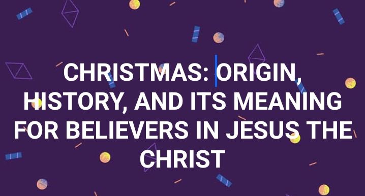 CHRISTMAS: ORIGIN, HISTORY, AND ITS MEANING FOR BELIEVERS IN JESUS THE CHRIST